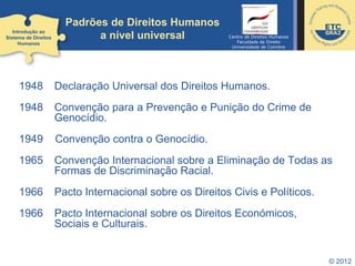 © 2012
Padrões de Direitos Humanos
a nível universal
1948 Declaração Universal dos Direitos Humanos.
1948 Convenção para a Prevenção e Punição do Crime de
Genocídio.
1949 Convenção contra o Genocídio.
1965 Convenção Internacional sobre a Eliminação de Todas as
Formas de Discriminação Racial.
1966 Pacto Internacional sobre os Direitos Civis e Políticos.
1966 Pacto Internacional sobre os Direitos Económicos,
Sociais e Culturais.
Introdução ao
Sistema de Direitos
Humanos
Centro de Direitos Humanos
Faculdade de Direito
Universidade de Coimbra
 