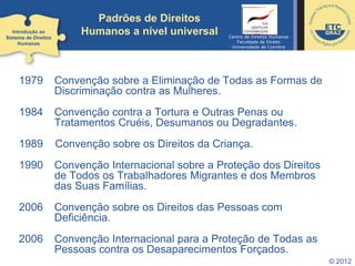 Padrões de Direitos
Humanos a nível universal
© 2012
1979 Convenção sobre a Eliminação de Todas as Formas de
Discriminação contra as Mulheres.
1984 Convenção contra a Tortura e Outras Penas ou
Tratamentos Cruéis, Desumanos ou Degradantes.
1989 Convenção sobre os Direitos da Criança.
1990 Convenção Internacional sobre a Proteção dos Direitos
de Todos os Trabalhadores Migrantes e dos Membros
das Suas Famílias.
2006 Convenção sobre os Direitos das Pessoas com
Deficiência.
2006 Convenção Internacional para a Proteção de Todas as
Pessoas contra os Desaparecimentos Forçados.
Introdução ao
Sistema de Direitos
Humanos
Centro de Direitos Humanos
Faculdade de Direito
Universidade de Coimbra
 