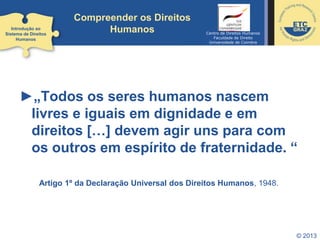 © 2013
Compreender os Direitos
Humanos
►„Todos os seres humanos nascem
livres e iguais em dignidade e em
direitos […] devem agir uns para com
os outros em espírito de fraternidade. “
Artigo 1º da Declaração Universal dos Direitos Humanos, 1948.
Introdução ao
Sistema de Direitos
Humanos
Centro de Direitos Humanos
Faculdade de Direito
Universidade de Coimbra
 
