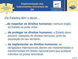 © 2013
Implementação dos
Instrumentos Universais de
DH
Os Estados têm o dever...
...de respeitar os direitos humanos: nenhum órgão
do Estado os pode violar.
... de proteger os direitos humanos: o Estado deve
prevenir violações de direitos humanos, junto da
população do seu território.
... de implementar os direitos humanos: as
obrigações internacionais devem ser implementadas e
transformadas em direito nacional para que qualquer
indivíduo os possa reivindicar.
Introdução ao
Sistema de Direitos
Humanos
Centro de Direitos Humanos
Faculdade de Direito
Universidade de Coimbra
 