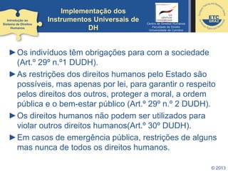 © 2013
►Os indivíduos têm obrigações para com a sociedade
(Art.º 29º n.º1 DUDH).
►As restrições dos direitos humanos pelo Estado são
possíveis, mas apenas por lei, para garantir o respeito
pelos direitos dos outros, proteger a moral, a ordem
pública e o bem-estar público (Art.º 29º n.º 2 DUDH).
►Os direitos humanos não podem ser utilizados para
violar outros direitos humanos(Art.º 30º DUDH).
►Em casos de emergência pública, restrições de alguns
mas nunca de todos os direitos humanos.
Introdução ao
Sistema de Direitos
Humanos
Implementação dos
Instrumentos Universais de
DH
Centro de Direitos Humanos
Faculdade de Direito
Universidade de Coimbra
 