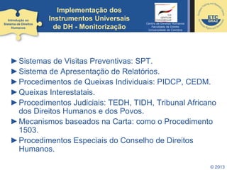© 2013
Implementação dos
Instrumentos Universais
de DH - Monitorização
►Sistemas de Visitas Preventivas: SPT.
►Sistema de Apresentação de Relatórios.
►Procedimentos de Queixas Individuais: PIDCP, CEDM.
►Queixas Interestatais.
►Procedimentos Judiciais: TEDH, TIDH, Tribunal Africano
dos Direitos Humanos e dos Povos.
►Mecanismos baseados na Carta: como o Procedimento
1503.
►Procedimentos Especiais do Conselho de Direitos
Humanos.
Introdução ao
Sistema de Direitos
Humanos
Centro de Direitos Humanos
Faculdade de Direito
Universidade de Coimbra
 
