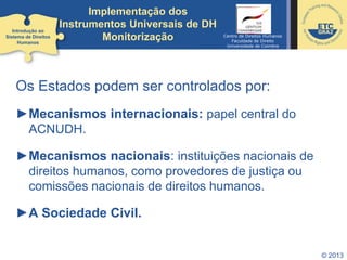 © 2013
Os Estados podem ser controlados por:
►Mecanismos internacionais: papel central do
ACNUDH.
►Mecanismos nacionais: instituições nacionais de
direitos humanos, como provedores de justiça ou
comissões nacionais de direitos humanos.
►A Sociedade Civil.
Introdução ao
Sistema de Direitos
Humanos
Implementação dos
Instrumentos Universais de DH
Monitorização Centro de Direitos Humanos
Faculdade de Direito
Universidade de Coimbra
 