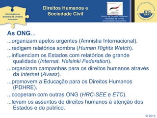 © 2013
Direitos Humanos e
Sociedade Civil
As ONG...
...organizam apelos urgentes (Amnistia Internacional).
...redigem relatórios sombra (Human Rights Watch).
...influenciam os Estados com relatórios de grande
qualidade (Internat. Helsinki Federation).
...organizam campanhas para os direitos humanos através
da Internet (Avaaz).
...promovem a Educação para os Direitos Humanos
(PDHRE).
...cooperam com outras ONG (HRC-SEE e ETC).
...levam os assuntos de direitos humanos à atenção dos
Estados e do público.
Introdução ao
Sistema de Direitos
Humanos
Centro de Direitos Humanos
Faculdade de Direito
Universidade de Coimbra
 