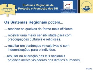 © 2013
Sistemas Regionais de
Proteção e Promoção dos DH
Os Sistemas Regionais podem...
... resolver as queixas de forma mais eficiente.
... mostrar uma maior sensibilidade para com
preocupações culturais e religiosas.
... resultar em sentenças vinculativas e com
indemnizações para o indivíduo.
...resultar na alteração das leis nacionais
potencialmente violadoras dos direitos humanos.
Introdução ao
Sistema de Direitos
Humanos
Centro de Direitos Humanos
Faculdade de Direito
Universidade de Coimbra
 