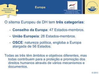 © 2013
Europa
O sitema Europeu de DH tem três categorias:
- Conselho da Europa: 47 Estados-membros.
- União Europeia: 28 Estados-membros.
- OSCE: natureza política, engloba a Europa
alargada de 56 Estados.
Todas as três têm âmbitos e objetivos diferentes, mas
todas contribuem para a proteção e promoção dos
direitos humanos através de vários mecanismos e
documentos.
Introdução ao
Sistema de Direitos
Humanos
Centro de Direitos Humanos
Faculdade de Direito
Universidade de Coimbra
 