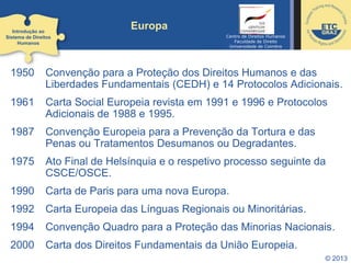 © 2013
Europa
1950 Convenção para a Proteção dos Direitos Humanos e das
Liberdades Fundamentais (CEDH) e 14 Protocolos Adicionais.
1961 Carta Social Europeia revista em 1991 e 1996 e Protocolos
Adicionais de 1988 e 1995.
1987 Convenção Europeia para a Prevenção da Tortura e das
Penas ou Tratamentos Desumanos ou Degradantes.
1975 Ato Final de Helsínquia e o respetivo processo seguinte da
CSCE/OSCE.
1990 Carta de Paris para uma nova Europa.
1992 Carta Europeia das Línguas Regionais ou Minoritárias.
1994 Convenção Quadro para a Proteção das Minorias Nacionais.
2000 Carta dos Direitos Fundamentais da União Europeia.
Introdução ao
Sistema de Direitos
Humanos
Centro de Direitos Humanos
Faculdade de Direito
Universidade de Coimbra
 