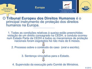 © 2013
Europa
O Tribunal Europeu dos Direitos Humanos é o
principal instrumento de proteção dos direitos
humanos na Europa.
1. Todas as condições relativas à queixa estão preenchidas:
violação de um direito consagrado na CEDH, a conduta ocorreu
num Estado Parte da CEDH e todos os mecanismos de proteção
nacionais foram esgotados há não mais de 6 meses.
2. Processo sobre o conteúdo do caso (oral e escrito).
3. Sentença vinculativa para o Estado.
4. Supervisão da execução pelo Comité de Ministros.
Introdução ao
Sistema de Direitos
Humanos
Centro de Direitos Humanos
Faculdade de Direito
Universidade de Coimbra
 