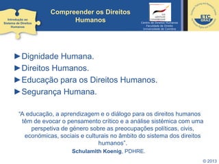 © 2013
►Dignidade Humana.
►Direitos Humanos.
►Educação para os Direitos Humanos.
►Segurança Humana.
“A educação, a aprendizagem e o diálogo para os direitos humanos
têm de evocar o pensamento crítico e a análise sistémica com uma
perspetiva de género sobre as preocupações políticas, civis,
económicas, sociais e culturais no âmbito do sistema dos direitos
humanos”.
Schulamith Koenig, PDHRE.
Introdução ao
Sistema de Direitos
Humanos
Centro de Direitos Humanos
Faculdade de Direito
Universidade de Coimbra
Compreender os Direitos
Humanos
 