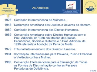 © 2013
As Américas
1928 Comissão Interamericana de Mulheres.
1948 Declaração Americana dos Direitos e Deveres do Homem.
1959 Comissão Interamericana dos Direitos Humanos.
1969 Convenção Americana sobre Direitos Humanos com o
Prot. Adicional de 1988 em Matéria de Direitos
Económicos, Sociais e Culturais e o Prot. Adicional de
1990 referente à Abolição da Pena de Morte.
1979 Tribunal Interamericano dos Direitos Humanos.
1994 Convenção Interamericana para Prevenir, Punir e Erradicar
a Violência contra a Mulher.
1999 Convenção Interamericana para a Eliminação de Todas
as Formas de Discriminação contra as Pessoas
Portadoras de Deficiência.
Introdução ao
Sistema de Direitos
Humanos
Centro de Direitos Humanos
Faculdade de Direito
Universidade de Coimbra
 