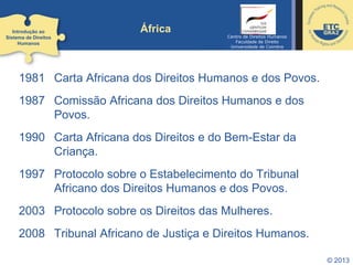 © 2013
África
1981 Carta Africana dos Direitos Humanos e dos Povos.
1987 Comissão Africana dos Direitos Humanos e dos
Povos.
1990 Carta Africana dos Direitos e do Bem-Estar da
Criança.
1997 Protocolo sobre o Estabelecimento do Tribunal
Africano dos Direitos Humanos e dos Povos.
2003 Protocolo sobre os Direitos das Mulheres.
2008 Tribunal Africano de Justiça e Direitos Humanos.
Introdução ao
Sistema de Direitos
Humanos
Centro de Direitos Humanos
Faculdade de Direito
Universidade de Coimbra
 
