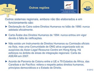 © 2012
Outras regiões
Outros sistemas regionais, embora não tão elaborados e em
funcionamento são:
► Declaração do Cairo sobre Direitos Humanos no Islão de 1990: nunca
adotada oficialmente.
► Carta Árabe dos Direitos Humanos de 1994: nunca entrou em vigor
devido à falta de ratificações.
► Não existe um Instrumento de Direitos Humanos ou Comissão oficiais
na Ásia, mas uma Comunidade de ONG ativa organizada sob os
auspícios da Asian Legal Resource Centre em Hong Kong. Há
esforços no âmbito de áreas de integração regionais: Carta da
ASEAN em 2007.
► Acordo de Parceria de Cotonu entre a UE e 79 Estados de África, das
Caraíbas e do Pacífico: reitera o respeito pelos direitos humanos,
princípios democráticos e o Estado de Direito.
Introdução ao
Sistema de Direitos
Humanos
Centro de Direitos Humanos
Faculdade de Direito
Universidade de Coimbra
 