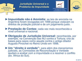 © 2013
Jurisdição Universal e o
Problema da Impunidade
►Impunidade não é Amnistia: as leis de amnistia na
Argentina foram revogadas em 1998 porque violavam os
direitos de proteção judicial e de um julgamento justo.
►Prestação de Contas: cada vez mais reconhecida a
nível universal e nacional.
►Obrigação de Jurisdição Universal: reconhecida, por
exemplo, na Convenção das NU contra a Tortura; cria as
bases para casos como aquele contra o antigo ditador
Augusto Pinochet no Reino Unido em 1998.
►Um “direito à verdade”: para além dos mecanismos
judiciais, as Comissões de Reconciliação e Verdade
ajudam a acabar com a impunidade e a resolver o conflito
(ex. África do Sul).
Introdução ao
Sistema de Direitos
Humanos
Centro de Direitos Humanos
Faculdade de Direito
Universidade de Coimbra
 