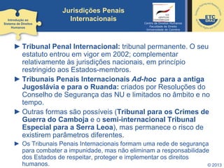 © 2013
Jurisdições Penais
Internacionais
► Tribunal Penal Internacional: tribunal permanente. O seu
estatuto entrou em vigor em 2002; complementar
relativamente às jurisdições nacionais, em princípio
restringido aos Estados-membros.
► Tribunais Penais Internacionais Ad-hoc para a antiga
Jugoslávia e para o Ruanda: criados por Resoluções do
Conselho de Segurança das NU e limitados no âmbito e no
tempo.
► Outras formas são possíveis (Tribunal para os Crimes de
Guerra do Camboja e o semi-internacional Tribunal
Especial para a Serra Leoa), mas permanece o risco de
existirem parâmetros diferentes.
► Os Tribunais Penais Internacionais formam uma rede de segurança
para combater a impunidade, mas não eliminam a responsabilidade
dos Estados de respeitar, proteger e implementar os direitos
humanos.
Introdução ao
Sistema de Direitos
Humanos
Centro de Direitos Humanos
Faculdade de Direito
Universidade de Coimbra
 