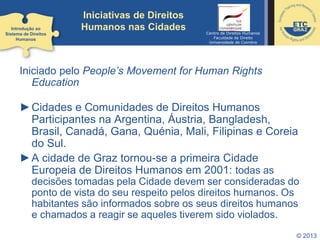 © 2013
Iniciativas de Direitos
Humanos nas Cidades
Iniciado pelo People’s Movement for Human Rights
Education
►Cidades e Comunidades de Direitos Humanos
Participantes na Argentina, Áustria, Bangladesh,
Brasil, Canadá, Gana, Quénia, Mali, Filipinas e Coreia
do Sul.
►A cidade de Graz tornou-se a primeira Cidade
Europeia de Direitos Humanos em 2001: todas as
decisões tomadas pela Cidade devem ser consideradas do
ponto de vista do seu respeito pelos direitos humanos. Os
habitantes são informados sobre os seus direitos humanos
e chamados a reagir se aqueles tiverem sido violados.
Introdução ao
Sistema de Direitos
Humanos
Centro de Direitos Humanos
Faculdade de Direito
Universidade de Coimbra
 