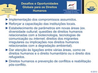 © 2013
Desafios e Oportunidades
Globais para os Direitos
Humanos
►Implementação dos compromissos assumidos.
►Reforçar a capacitação das instituições locais.
►Estabelecimento de parâmetros em novas áreas (ex.
diversidade cultural; questões de direitos humanos
relacionadas com a biotecnologia, tecnologias de
comunicação ou internet; direitos dos migrantes
irregulares ou implicações nos direitos humanos
relacionadas com a degradação ambiental).
►Dar atenção às ligações entre várias áreas, como os
direitos humanos e o direito humanitário ou o direito dos
refugiados.
►Direitos humanos e prevenção de conflitos e reabilitação
pós-conflito.
Introdução ao
Sistema de Direitos
Humanos
Centro de Direitos Humanos
Faculdade de Direito
Universidade de Coimbra
 