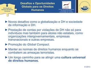 ►Novos desafios como a globalização e DH e sociedade
de informação e DH.
►Prestação de contas por violações de DH não só para
indivíduos mas também para atores não estatais, como
organizações intergovernamentais, empresas
transnacionais e outras empresas.
►Promoção do Global Compact.
►Manter as normas de direitos humanos enquanto se
combatem as ameaças terroristas.
►Um longo caminho para se atingir uma cultura universal
de direitos humanos.
© 2013
Introdução ao
Sistema de Direitos
Humanos
Desafios e Oportunidades
Globais para os Direitos
Humanos Centro de Direitos Humanos
Faculdade de Direito
Universidade de Coimbra
 