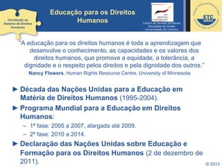 © 2013
Educação para os Direitos
Humanos
“A educação para os direitos humanos é toda a aprendizagem que
desenvolve o conhecimento, as capacidades e os valores dos
direitos humanos, que promove a equidade, a tolerância, a
dignidade e o respeito pelos direitos e pela dignidade dos outros.”
Nancy Flowers, Human Rights Resource Centre, University of Minnesota.
► Década das Nações Unidas para a Educação em
Matéria de Direitos Humanos (1995-2004).
► Programa Mundial para a Educação em Direitos
Humanos:
– 1ª fase: 2005 a 2007, alargada até 2009.
– 2ª fase: 2010 a 2014.
► Declaração das Nações Unidas sobre Educação e
Formação para os Direitos Humanos (2 de dezembro de
2011).
Introdução ao
Sistema de Direitos
Humanos
Centro de Direitos Humanos
Faculdade de Direito
Universidade de Coimbra
 