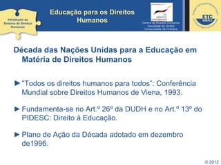 © 2012
Década das Nações Unidas para a Educação em
Matéria de Direitos Humanos
►“Todos os direitos humanos para todos”: Conferência
Mundial sobre Direitos Humanos de Viena, 1993.
►Fundamenta-se no Art.º 26º da DUDH e no Art.º 13º do
PIDESC: Direito à Educação.
►Plano de Ação da Década adotado em dezembro
de1996.
Introdução ao
Sistema de Direitos
Humanos
Educação para os Direitos
Humanos Centro de Direitos Humanos
Faculdade de Direito
Universidade de Coimbra
 