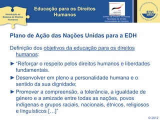 © 2012
Educação para os Direitos
Humanos
Plano de Ação das Nações Unidas para a EDH
Definição dos objetivos da educação para os direitos
humanos:
►“Reforçar o respeito pelos direitos humanos e liberdades
fundamentais.
►Desenvolver em pleno a personalidade humana e o
sentido da sua dignidade;
►Promover a compreensão, a tolerância, a igualdade de
género e a amizade entre todas as nações, povos
indígenas e grupos raciais, nacionais, étnicos, religiosos
e linguísticos […]”
Introdução ao
Sistema de Direitos
Humanos
Centro de Direitos Humanos
Faculdade de Direito
Universidade de Coimbra
 