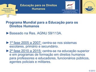 © 2013
Educação para os Direitos
Humanos
Programa Mundial para a Educação para os
Direitos Humanos
►Baseado na Res. AGNU 59/113A.
►1ª fase 2005 a 2007: centra-se nos sistemas
escolares, primário e secundário.
►2ª fase 2010 a 2015: centra-se na educação superior
e em programas de formação em direitos humanos
para professores e educadores, funcionários públicos,
agentes policiais e militares.
Introdução ao
Sistema de Direitos
Humanos
Centro de Direitos Humanos
Faculdade de Direito
Universidade de Coimbra
 