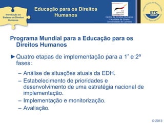 Educação para os Direitos
Humanos
Programa Mundial para a Educação para os
Direitos Humanos
►Quatro etapas de implementação para a 1ª e 2ª
fases:
– Análise de situações atuais da EDH.
– Estabelecimento de prioridades e
desenvolvimento de uma estratégia nacional de
implementação.
– Implementação e monitorização.
– Avaliação.
© 2013
Introdução ao
Sistema de Direitos
Humanos
Centro de Direitos Humanos
Faculdade de Direito
Universidade de Coimbra
 
