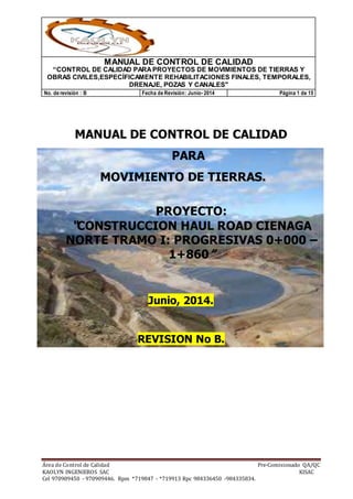MANUAL DE CONTROL DE CALIDAD
“CONTROL DE CALIDAD PARAPROYECTOS DE MOVIMIENTOS DE TIERRAS Y
OBRAS CIVILES,ESPECÍFICAMENTE REHABILITACIONES FINALES, TEMPORALES,
DRENAJE, POZAS Y CANALES"
No. de revisión : B Fecha de Revisión: Junio- 2014 Página 1 de 15
Área de Control de Calidad Pre-Comisionado QA/QC
KAOLYN INGENIEROS SAC KISAC
Cel 970909450 - 970909446. Rpm *719847 - *719913 Rpc 984336450 -984335834.
MANUAL DE CONTROL DE CALIDAD
PARA
MOVIMIENTO DE TIERRAS.
PROYECTO:
“CONSTRUCCION HAUL ROAD CIENAGA
NORTE TRAMO I: PROGRESIVAS 0+000 –
1+860”
Junio, 2014.
REVISION No B.
 