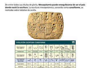 De entre todos sus títulos de gloria, Mesopotamia puede enorgullecerse de ser el país
donde nació la escritura. La escritura mesopotámica, conocida como cuneiforme, se
realizaba sobre tabletas de arcilla.
 