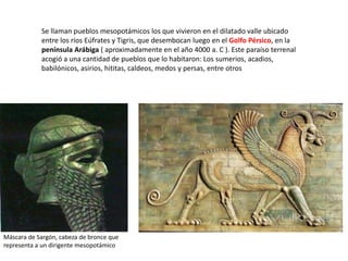 Se llaman pueblos mesopotámicos los que vivieron en el dilatado valle ubicado
entre los ríos Eúfrates y Tigris, que desembocan luego en el Golfo Pérsico, en la
península Arábiga ( aproximadamente en el año 4000 a. C ). Este paraíso terrenal
acogió a una cantidad de pueblos que lo habitaron: Los sumerios, acadios,
babilónicos, asirios, hititas, caldeos, medos y persas, entre otros
Máscara de Sargón, cabeza de bronce que
representa a un dirigente mesopotámico
 