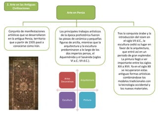 Arte en Persia
Conjunto de manifestaciones
artísticas que se desarrollaron
en la antigua Persia, territorio
que a partir de 1935 pasó a
conocerse como Irán.
Tras la conquista árabe y la
introducción del islam en
el siglo VII d.C., la
escultura cedió su lugar en
favor de la arquitectura,
que entró así en un
periodo de gran esplendor.
La pintura llegó a ser
importante entre los siglos
XIII a XVII. Ya en el siglo XX
se recuperaron estas
antiguas formas artísticas
combinándose los
modelos tradicionales con
la tecnología occidental y
los nuevos materiales.
Los principales trabajos artísticos
de la época prehistórica fueron
las piezas de cerámica y pequeñas
figuras de arcilla, mientras que la
arquitectura y la escultura
predominaron a lo largo de los
dos imperios persas, el
Aqueménida y el Sasánida (siglos
VI a.C.-VII d.C.).
Artes
Decorativas
Arquitectura
Escultura Pintura
2. Arte en las Antiguas
Civilizaciones
 