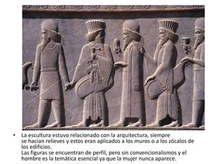 • La escultura estuvo relacionado con la arquitectura, siempre
se hacían relieves y estos eran aplicados a los muros o a los zócalos de
los edificios.
Las figuras se encuentran de perfil, pero sin convencionalismos y el
hombre es la temática esencial ya que la mujer nunca aparece.
 