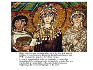 • El arte bizantino nace y se desarrolla a partir del siglo IV después de
Cristo en el imperio romano de oriente, donde florece hasta el siglo
XV. De ahí, se pasa a los países del Este de Europa.
• Es un arte subordinado al poder del emperador, y cuando éste
adopta la religión cristiana, al poder de la religión también. Este arte
manifiesta la presencia de tres influencias: la del cristianismo
incipiente, la del racionalismo griego y la del Islam.
 