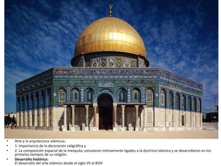 • Arte y la arquitectura islámicas:
• 1. Importancia de la decoración caligráfica y
• 2. La composición espacial de la mezquita, estuvieron íntimamente ligados a la doctrina islámica y se desarrollaron en los
primeros tiempos de su religión.
• Desarrollo histórico:
El desarrollo del arte islámico desde el siglo VII al XVIII
 