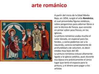 arte románico
A partir del inicio de la Edad Media
Baja, en 1056, surgió el arte Románico,
el cual presentaba figuras estáticas,
sobre pergaminos para adornar libros o
con la técnica de fresco, que consiste
en pintar sobre yeso fresco, en las
iglesias.
La pintura románica usaba mucho el
color dorado, en especial para los
fondos, y como podemos ver a la
izquierda, carecía completamente de
profundidad y de volumen, es decir
estaba muy lejos del 3D.
La pintura románica estuvo altamente
ligada a la iglesia católica, pues durante
esa época era prácticamente el único
lugar que tenía el espacio para la
pintura, y el dinero para pagar a los
artistas
 