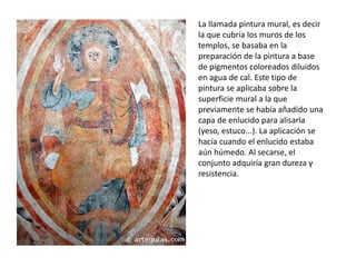 La llamada pintura mural, es decir
la que cubría los muros de los
templos, se basaba en la
preparación de la pintura a base
de pigmentos coloreados diluidos
en agua de cal. Este tipo de
pintura se aplicaba sobre la
superficie mural a la que
previamente se había añadido una
capa de enlucido para alisarla
(yeso, estuco...). La aplicación se
hacía cuando el enlucido estaba
aún húmedo. Al secarse, el
conjunto adquiría gran dureza y
resistencia.
 