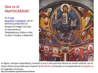 La figura, siempre mayestática, muestra a una u otra persona divina en similar actitud: con la
mano diestra levantada para impartir la bendición y teniendo en la izquierda los Evangelios o
las Sagradas Escrituras.
https://es.wikipedia.org/wiki/Pantocr%C3%A1tor
Que es el
PANTOCRÁTOR?
En el arte
bizantino y románico, con el
término pantocrátor se
designa la imagen con que
se representa al
Todopoderoso, Padre e Hijo,
es decir, Creador y Redentor.
 
