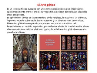 Es un estilo artístico europeo con unos límites cronológicos que encontramos
aproximadamente entre el año 1140 y las últimas décadas del siglo XVI, según las
áreas geográficas.
Se aplicó en el campo de la arquitectura civil y religiosa, la escultura, las vidrieras,
la pintura mural y sobre tabla, los manuscritos y las diversas artes decorativas.
El término gótico fue empleado por primera vez por los tratadistas del
Renacimiento, en sentido peyorativo, para referirse al arte de la edad media, al que
ellos consideraban inferior y bárbaro (godo, de ahí el término gótico) comparado
con el arte clásico.
El Arte gótico
 