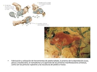 • Fabricación y utilización de herramientas de piedra tallada, la práctica de la depredación (caza,
pesca y recolección), el nomadismo y la aparición de las primeras manifestaciones artísticas,
como son las pinturas rupestres y las esculturas de piedra o hueso.
 