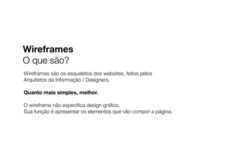 Wireframes são os esqueletos dos websites, feitos pelos
Arquitetos da Informação / Designers.
Quanto mais simples, melhor.
O wireframe não especiﬁca design gráﬁco.
Sua função é apresentar os elementos que vão compor a página.
Wireframes
O que são?
 