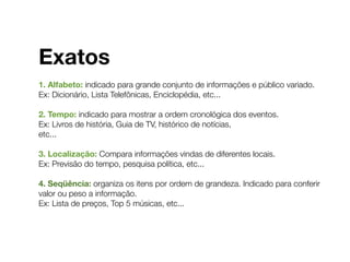 Exatos
1. Alfabeto: indicado para grande conjunto de informações e público variado.
Ex: Dicionário, Lista Telefônicas, Enciclopédia, etc...
2. Tempo: indicado para mostrar a ordem cronológica dos eventos.
Ex: Livros de história, Guia de TV, histórico de notícias,
etc...
3. Localização: Compara informações vindas de diferentes locais.
Ex: Previsão do tempo, pesquisa política, etc...
4. Seqüência: organiza os itens por ordem de grandeza. Indicado para conferir
valor ou peso a informação.
Ex: Lista de preços, Top 5 músicas, etc...
 