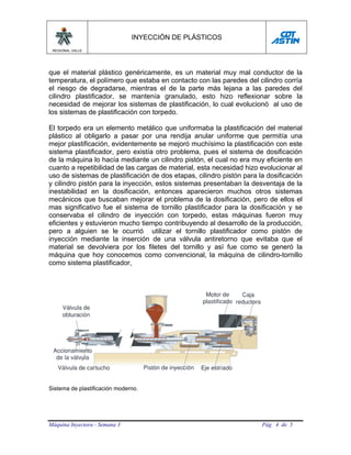 INYECCIÓN DE PLÁSTICOS
 REGIONAL VALLE




que el material plástico genéricamente, es un material muy mal conductor de la
temperatura, el polímero que estaba en contacto con las paredes del cilindro corría
el riesgo de degradarse, mientras el de la parte más lejana a las paredes del
cilindro plastificador, se mantenía granulado, esto hizo reflexionar sobre la
necesidad de mejorar los sistemas de plastificación, lo cual evolucionó al uso de
los sistemas de plastificación con torpedo.

El torpedo era un elemento metálico que uniformaba la plastificación del material
plástico al obligarlo a pasar por una rendija anular uniforme que permitía una
mejor plastificación, evidentemente se mejoró muchísimo la plastificación con este
sistema plastificador, pero existía otro problema, pues el sistema de dosificación
de la máquina lo hacía mediante un cilindro pistón, el cual no era muy eficiente en
cuanto a repetibilidad de las cargas de material, esta necesidad hizo evolucionar al
uso de sistemas de plastificación de dos etapas, cilindro pistón para la dosificación
y cilindro pistón para la inyección, estos sistemas presentaban la desventaja de la
inestabilidad en la dosificación, entonces aparecieron muchos otros sistemas
mecánicos que buscaban mejorar el problema de la dosificación, pero de ellos el
mas significativo fue el sistema de tornillo plastificador para la dosificación y se
conservaba el cilindro de inyección con torpedo, estas máquinas fueron muy
eficientes y estuvieron mucho tiempo contribuyendo al desarrollo de la producción,
pero a alguien se le ocurrió utilizar el tornillo plastificador como pistón de
inyección mediante la inserción de una válvula antiretorno que evitaba que el
material se devolviera por los filetes del tornillo y así fue como se generó la
máquina que hoy conocemos como convencional, la máquina de cilindro-tornillo
como sistema plastificador,




Sistema de plastificación moderno.




Máquina Inyectora - Semana 3                                           Pág. 4 de 5
 