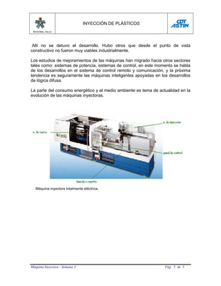 INYECCIÓN DE PLÁSTICOS
 REGIONAL VALLE




 Allí no se detuvo el desarrollo. Hubo otros que desde el punto de vista
constructivo no fueron muy viables industrialmente.

Los estudios de mejoramientos de las máquinas han migrado hacia otros sectores
tales como: sistemas de potencia, sistemas de control, en este momento se habla
de los desarrollos en el sistema de control remoto y comunicación, y la próxima
tendencia es seguramente las máquinas inteligentes apoyadas en los desarrollos
de lógica difusa.

La parte del consumo energético y el medio ambiente es tema de actualidad en la
evolución de las máquinas inyectoras.




   Máquina inyectora totalmente eléctrica,




Máquina Inyectora - Semana 3                                      Pág. 5 de 5
 