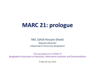MARC 21: prologue
Md. Zahid Hossain Shoeb
Deputy Librarian
Independent University, Bangladesh
Friday, 05 July, 2013
Training programme on MARC 21
Bangladesh Association of Librarians, Information Scientists and Documentalists
 