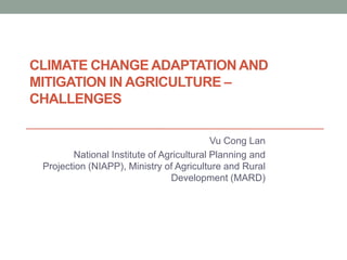 CLIMATE CHANGE ADAPTATION AND
MITIGATION IN AGRICULTURE –
CHALLENGES

                                           Vu Cong Lan
        National Institute of Agricultural Planning and
 Projection (NIAPP), Ministry of Agriculture and Rural
                                Development (MARD)
 