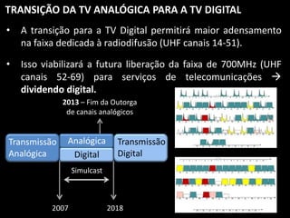 TRANSIÇÃO DA TV ANALÓGICA PARA A TV DIGITAL
•

A transição para a TV Digital permitirá maior adensamento
na faixa dedicada à radiodifusão (UHF canais 14-51).

•

Isso viabilizará a futura liberação da faixa de 700MHz (UHF
canais 52-69) para serviços de telecomunicações 
dividendo digital.
2013 – Fim da Outorga
de canais analógicos

Transmissão
Analógica

Analógica
Digital

Transmissão
Digital

Simulcast

2007

2018

 