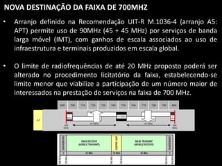 NOVA DESTINAÇÃO DA FAIXA DE 700MHZ
•

Arranjo definido na Recomendação UIT-R M.1036-4 (arranjo A5:
APT) permite uso de 90MHz (45 + 45 MHz) por serviços de banda
larga móvel (IMT), com ganhos de escala associados ao uso de
infraestrutura e terminais produzidos em escala global.

•

O limite de radiofrequências de até 20 MHz proposto poderá ser
alterado no procedimento licitatório da faixa, estabelecendo-se
limite menor que viabilize a participação de um número maior de
interessados na prestação de serviços na faixa de 700 MHz.
690

A5

700

710

720

5
MHz

698
MHz

730

740

750

760

770

780

10 MHz
45 MHz

790

800

3
MHz

45 MHz

806
MHz

M.1036-04-Ann2

 