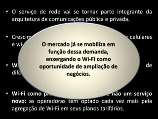 • O serviço de rede vai se tornar parte integrante da
arquitetura de comunicações pública e privada.
• Crescimento de redes híbridas que combinam celulares
O 2012).
e wi-fi. (Cisco, mercado já se mobiliza em
função dessa demanda,
enxergando o Wi-Fi como
• Wi-Fi como vantagem ampliação de forma de
oportunidade de competitiva:
diferenciação frente a negócios.
concorrentes.
• Wi-Fi como produto complementar e não um serviço
novo: as operadoras têm optado cada vez mais pela
agregação de Wi-Fi em seus planos tarifários.

 