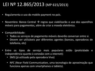 LEI Nº 12.865/2013 (MP 615/2013)
• Regulamenta o uso do mobile payment no país.
• Novembro: Banco Central  regras que viabilizarão o uso dos aparelhos
móveis para pagamentos, além de criar a moeda eletrônica.
• Compatibilidade:
• Todos os serviços de pagamento móveis deverão conversar entre si.
• Devem ser utilizáveis por diferentes agentes (bancos, operadoras de
telefonia, etc)

• Entre os tipos de serviço mais populares estão (praticidade e
independência quanto à conexão com a internet):
• SMS (já utilizado pela operadora Vivo)
• NFC (Near Field Communication, uma tecnologia de aproximação que
funciona apenas com smartphones e tablets).

 