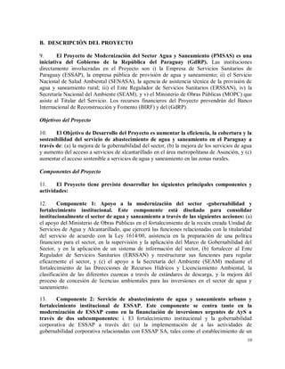 10
B. DESCRIPCIÓN DEL PROYECTO
9. El Proyecto de Modernización del Sector Agua y Saneamiento (PMSAS) es una
iniciativa del Gobierno de la República del Paraguay (GdRP). Las instituciones
directamente involucradas en el Proyecto son i) la Empresa de Servicios Sanitarios de
Paraguay (ESSAP), la empresa pública de provisión de agua y saneamiento; ii) el Servicio
Nacional de Salud Ambiental (SENASA), la agencia de asistencia técnica de la provisión de
agua y saneamiento rural; iii) el Ente Regulador de Servicios Sanitarios (ERSSAN), iv) la
Secretaría Nacional del Ambiente (SEAM), y v) el Ministerio de Obras Públicas (MOPC) que
asiste al Titular del Servicio. Los recursos financieros del Proyecto provendrán del Banco
Internacional de Reconstrucción y Fomento (BIRF) y del (GdRP).
Objetivos del Proyecto
10. El Objetivo de Desarrollo del Proyecto es aumentar la eficiencia, la cobertura y la
sostenibilidad del servicio de abastecimiento de agua y saneamiento en el Paraguay a
través de: (a) la mejora de la gobernabilidad del sector, (b) la mejora de los servicios de agua
y aumento del acceso a servicios de alcantarillado en el área metropolitana de Asunción, y (c)
aumentar el acceso sostenible a servicios de agua y saneamiento en las zonas rurales.
Componentes del Proyecto
11. El Proyecto tiene previsto desarrollar los siguientes principales componentes y
actividades:
12. Componente 1: Apoyo a la modernización del sector -gobernabilidad y
fortalecimiento institucional. Este componente está diseñado para consolidar
institucionalmente el sector de agua y saneamiento a través de las siguientes acciones: (a)
el apoyo del Ministerio de Obras Públicas en el fortalecimiento de la recién creada Unidad de
Servicios de Agua y Alcantarillado, que ejercerá las funciones relacionadas con la titularidad
del servicio de acuerdo con la Ley 1614/00, asistencia en la preparación de una política
financiera para el sector, en la supervisión y la aplicación del Marco de Gobernabilidad del
Sector, y en la aplicación de un sistema de información del sector, (b) fortalecer al Ente
Regulador de Servicios Sanitarios (ERSSAN) y reestructurar sus funciones para regular
eficazmente el sector, y (c) el apoyo a la Secretaría del Ambiente (SEAM) mediante el
fortalecimiento de las Direcciones de Recursos Hídricos y Licenciamiento Ambiental, la
clasificación de las diferentes cuencas a través de estándares de descarga, y la mejora del
proceso de concesión de licencias ambientales para las inversiones en el sector de agua y
saneamiento.
13. Componente 2: Servicio de abastecimiento de agua y saneamiento urbano y
fortalecimiento institucional de ESSAP. Este componente se centra tanto en la
modernización de ESSAP como en la financiación de inversiones urgentes de AyS a
través de dos subcomponentes: i. El fortalecimiento institucional y la gobernabilidad
corporativa de ESSAP a través de: (a) la implementación de a las actividades de
gobernabilidad corporativa relacionadas con ESSAP SA, tales como el establecimiento de un
 