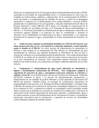 11
Directorio, la implementación de la Estrategia de Buena Gobernabilidad relacionada a ESSAP,
incluyendo las actividades de responsabilidad social, y el fortalecimiento de, entre otras, las
Unidades de control interno, auditoría, y adquisiciones, (b) la reestructuración de ESSAP a
través del diseño y la implementación de unidades de servicio y mejora de su desempeño
operacional y comercial, (c) el fortalecimiento de la unidad ambiental y social de ESSAP,
garantizando el cumplimiento de las salvaguardias y adecuada implementación del Marco de
Gestión Ambiental y Social (MGAS), (d) el apoyo a la estrategia de comunicación de la
ESSAP, incluidas las actividades previstas en la Estrategia de Buena Gobernabilidad y el
MGAS; y ii. Inversiones priorizadas en infraestructura de agua y saneamiento, incluyendo: (a)
inversiones urgentes dirigidas a la reducción de agua no contabilizada y aumentar la
eficiencia, (b) la rehabilitación de infraestructura de agua y alcantarillado, y (c) expansión
prioritaria de los sistemas de agua y alcantarillado en el área metropolitana de Asunción y el
interior.
14. Todas las obras seguirán la metodología detallada en el MGAS del Proyecto. Las
obras menores descritas en (a) y (b) tendrán su evaluación ambiental y social específica
según se detalla en el MGAS. Las obras mayores de infraestructura de saneamiento se
llevarán a cabo después de la actualización del Plan Maestro de Alcantarillado del área
metropolitana de Asunción, que integrará plenamente la información de línea de base y
criterios de evaluación en la metodología general de planificación. Este estudio proporcionará
a ESSAP de un análisis de las alternativas sobre las cuales tomar las decisiones de inversión
en el área metropolitana de Asunción. Este componente también financiará los diseños
definitivos de todas las obras y las evaluaciones de impacto ambiental específicas de las obras
mayores.
15. Componente 3: Abastecimiento de agua rural, educación en saneamiento e
higiene y fortalecimiento institucional del SENASA. Este componente ampliará la
experiencia de proyectos de agua y saneamiento rural para aumentar la cobertura y
calidad a través de: (a) el fortalecimiento del Servicio Nacional de Saneamiento Ambiental
(SENASA), mediante el apoyo a su proceso de descentralización, equipamiento, y
fortalecimiento de sus unidades de gestión ambiental y social siguiendo las previsiones del
MGAS del proyecto. También incluye su estrategia de comunicación, mecanismos de
responsabilidad social previstos en la Estrategia de Buena Gobernabilidad y actividades bajo
el MGAS; (b) aumento de la cobertura de AyS para las comunidades indígenas; (c) el aumento
de la cobertura de AyS, y educación en higiene en comunidades rurales priorizadas usando
índices sociales que se utilizarán en el proceso de consulta de los subproyectos. El proceso de
intervención social incluirá capacitación de Juntas para operación y mantenimiento, apoyo a
las Juntas existentes a través del fortalecimiento de las Asociaciones de Juntas; y (d) prueba de
mecanismos innovadores para la construcción y expansión de servicios en comunidades
rurales utilizando esquemas de subsidio mínimo.
 